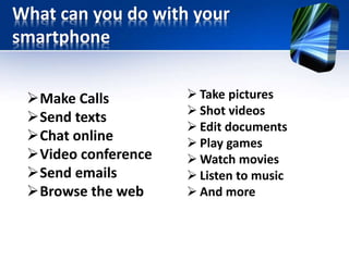 What can you do with your 
smartphone 
Make Calls 
Send texts 
Chat online 
Video conference 
Send emails 
Browse the web 
 Take pictures 
 Shot videos 
 Edit documents 
 Play games 
Watch movies 
 Listen to music 
 And more 
 