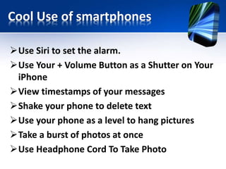 Cool Use of smartphones 
Use Siri to set the alarm. 
Use Your + Volume Button as a Shutter on Your 
iPhone 
View timestamps of your messages 
Shake your phone to delete text 
Use your phone as a level to hang pictures 
Take a burst of photos at once 
Use Headphone Cord To Take Photo 
 