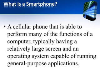 What is a Smartphone? 
• A cellular phone that is able to 
perform many of the functions of a 
computer, typically having a 
relatively large screen and an 
operating system capable of running 
general-purpose applications. 
 