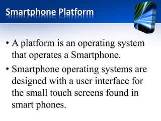 Smartphone Platform 
• A platform is an operating system 
that operates a Smartphone. 
• Smartphone operating systems are 
designed with a user interface for 
the small touch screens found in 
smart phones. 
 