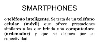 SMARTPHONES
o teléfono inteligente. Se trata de un teléfono
celular (móvil) que ofrece prestaciones
similares a las que brinda una computadora
(ordenador) y que se destaca por su
conectividad
 