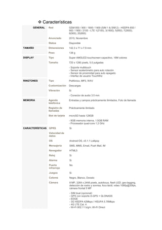  Características
GENERAL Red GSM 850 / 900 / 1800 / 1900 (SIM 1 & SIM 2) - HSDPA 850 /
900 / 1900 / 2100 - LTE 1(2100), 3(1800), 5(850), 7(2600),
8(900), 20(800)
Anunciado 2015, Noviembre
Status Disponible
TAMAÑO Dimensiones 142.3 x 71 x 7.9 mm
Peso 138 g
DISPLAY Tipo Super AMOLED touchscreen capacitivo, 16M colores
Tamaño 720 x 1280 pixels, 5.0 pulgadas
- Soporte multitouch
- Sensor acelerómetro para auto rotación
- Sensor de proximidad para auto apagado
- Interfaz de usuario TouchWiz
RINGTONES Tipo Polifónico, MP3, WAV
Customización Descargas
Vibración Si
- Conector de audio 3.5 mm
MEMORIA Agenda
telefónica
Entradas y campos prácticamente ilimitados, Foto de llamada
Registro de
llamadas
Prácticamente ilimitado
Slot de tarjeta microSD hasta 128GB
- 8GB memoria interna, 1.5GB RAM
- Procesador quad-core 1.2 GHz
CARACTERÍSTICAS GPRS Si
Velocidad de
datos
OS Android OS, v5.1.1 Lollipop
Mensajería SMS, MMS, Email, Push Mail, IM
Navegador HTML5
Reloj Si
Alarma Si
Puerto
infrarrojo
No
Juegos Si
Colores Negro, Blanco, Dorado
Cámara 8 MP, 3264 x 2448 pixels, autofocus, flash LED, geo-tagging,
detección de rostro y sonrisa, foco táctil, video 1080p@30fps,
cámara frontal 5 MP
- SIM dual (opcional)
- GPS con soporte A-GPS + GLONASS
- EDGE
- 3G HSDPA 42Mbps / HSUPA 5.76Mbps
- 4G LTE Cat. 4
- Wi-Fi 802.11 b/g/n; Wi-Fi Direct
 