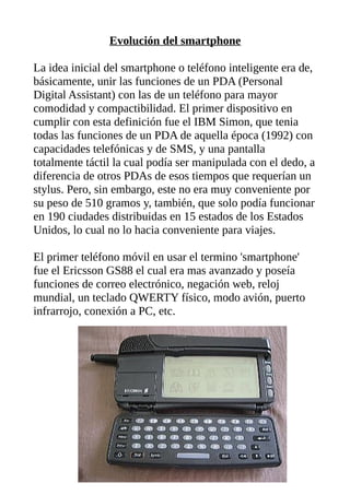 Evolución del smartphone
La idea inicial del smartphone o teléfono inteligente era de,
básicamente, unir las funciones de un PDA (Personal
Digital Assistant) con las de un teléfono para mayor
comodidad y compactibilidad. El primer dispositivo en
cumplir con esta definición fue el IBM Simon, que tenia
todas las funciones de un PDA de aquella época (1992) con
capacidades telefónicas y de SMS, y una pantalla
totalmente táctil la cual podía ser manipulada con el dedo, a
diferencia de otros PDAs de esos tiempos que requerían un
stylus. Pero, sin embargo, este no era muy conveniente por
su peso de 510 gramos y, también, que solo podía funcionar
en 190 ciudades distribuidas en 15 estados de los Estados
Unidos, lo cual no lo hacia conveniente para viajes.
El primer teléfono móvil en usar el termino 'smartphone'
fue el Ericsson GS88 el cual era mas avanzado y poseía
funciones de correo electrónico, negación web, reloj
mundial, un teclado QWERTY físico, modo avión, puerto
infrarrojo, conexión a PC, etc.
 