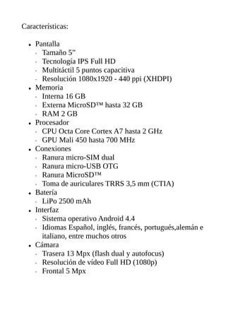 Características:
● Pantalla
◦ Tamaño 5”
◦ Tecnología IPS Full HD
◦ Multitáctil 5 puntos capacitiva
◦ Resolución 1080x1920 - 440 ppi (XHDPI)
● Memoria
◦ Interna 16 GB
◦ Externa MicroSD™ hasta 32 GB
◦ RAM 2 GB
● Procesador
◦ CPU Octa Core Cortex A7 hasta 2 GHz
◦ GPU Mali 450 hasta 700 MHz
● Conexiones
◦ Ranura micro-SIM dual
◦ Ranura micro-USB OTG
◦ Ranura MicroSD™
◦ Toma de auriculares TRRS 3,5 mm (CTIA)
● Batería
◦ LiPo 2500 mAh
● Interfaz
◦ Sistema operativo Android 4.4
◦ Idiomas Español, inglés, francés, portugués,alemán e
italiano, entre muchos otros
● Cámara
◦ Trasera 13 Mpx (flash dual y autofocus)
◦ Resolución de vídeo Full HD (1080p)
◦ Frontal 5 Mpx
 