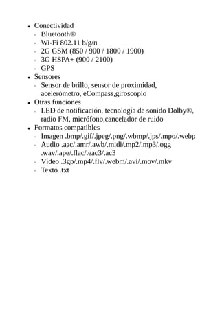 ● Conectividad
◦ Bluetooth®
◦ Wi-Fi 802.11 b/g/n
◦ 2G GSM (850 / 900 / 1800 / 1900)
◦ 3G HSPA+ (900 / 2100)
◦ GPS
● Sensores
◦ Sensor de brillo, sensor de proximidad,
acelerómetro, eCompass,giroscopio
● Otras funciones
◦ LED de notificación, tecnología de sonido Dolby®,
radio FM, micrófono,cancelador de ruido
● Formatos compatibles
◦ Imagen .bmp/.gif/.jpeg/.png/.wbmp/.jps/.mpo/.webp
◦ Audio .aac/.amr/.awb/.midi/.mp2/.mp3/.ogg
.wav/.ape/.flac/.eac3/.ac3
◦ Vídeo .3gp/.mp4/.flv/.webm/.avi/.mov/.mkv
◦ Texto .txt
 