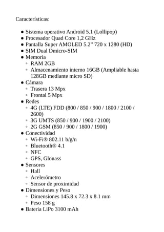 Características:
● Sistema operativo Android 5.1 (Lollipop)
● Procesador Quad Core 1,2 GHz
● Pantalla Super AMOLED 5.2” 720 x 1280 (HD)
● SIM Dual Dmicro-SIM
● Memoria
◦ RAM 2GB
◦ Almacenamiento interno 16GB (Ampliable hasta
128GB mediante micro SD)
● Cámara
◦ Trasera 13 Mpx
◦ Frontal 5 Mpx
● Redes
◦ 4G (LTE) FDD (800 / 850 / 900 / 1800 / 2100 /
2600)
◦ 3G UMTS (850 / 900 / 1900 / 2100)
◦ 2G GSM (850 / 900 / 1800 / 1900)
● Conectividad
◦ Wi-Fi® 802.11 b/g/n
◦ Bluetooth® 4.1
◦ NFC
◦ GPS, Glonass
● Sensores
◦ Hall
◦ Acelerómetro
◦ Sensor de proximidad
● Dimensiones y Peso
◦ Dimensiones 145.8 x 72.3 x 8.1 mm
◦ Peso 158 g
● Bateria LiPo 3100 mAh
 
