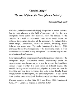 “Brand Image”
The crucial factor for Smartphones Industry
-KanwaljeetSingh(2016)
First of all, Smartphone market is highly competitive in present scenario.
Due to rapid changes in the field of technology day by day new
smartphone brand comes into existence. Also, the mindset of the
consumer is difficult to understand. There are so many factors that
influence the purchase intention of the consumers, for instance Price,
Brand Image, Convenience, After-sales services, Durability, Social
Influence and many more. The study I conducted in October, 2016
concluded that the brand image is one of the most vital elements in order
to influence the customer to buy Smartphone. The reasons may be trust,
social status and performance.
In my opinion, Brand Image does influence the purchase intention of the
smartphone buyer. Well-known brands automatically create the
environment of trust, because we get to hear the name of that brand from
various sources, whether it is from friends or different medias. The
world is moving toward materialism day-by-day, so people also seek the
brand that can help them to incease the social status. Finally, Brand
Image provides the feeling that, if a consumer purchases a well-known
brand product, there are minimal the chances of failure of that product.
Whereas, previous studies (Sata, 2013 and Khan, Abid, Muntaha &
Jamal, 2016) Concluded price as an important factor.
 
