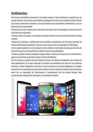 Definición:
El término smartphone pertenece a la ​lengua inglesa y hace referencia a aquello que, en
nuestro idioma, conocemos como teléfono inteligente. Se trata de un teléfono celular (móvil)
que ofrece prestaciones similares a las que brinda una computadora (ordenador) y que se
destaca​ ​por​ ​su​ ​conectividad.
Numerosas son las ventajas que se destacan de contar con un smartphone, entre las que se
encuentran​ ​las​ ​siguientes:
-Permite poder consultar en cualquier momento desde el correo electrónico hasta las redes
sociales.
-Dispone de sistemas y aplicaciones que permiten comunicarse con los seres queridos de
manera​ ​absolutamente​ ​gratuita​ ​y​ ​directa,​ ​como​ ​sería​ ​el​ ​caso,​ ​por​ ​ejemplo,​ ​de​ ​WhatsApp.
-Da la oportunidad de ver en cualquier rincón donde se esté desde el programa favorito de
televisión​ ​hasta​ ​la​ ​serie​ ​preferida​ ​o​ ​el​ ​último​ ​estreno​ ​cinematográfico.
-Facilita ya poder realizar cualquier compra online e incluso una reserva en un restaurante o
pagar​ ​en​ ​una​ ​tienda,​ ​pues​ ​todo​ ​se​ ​hace​ ​a​ ​través​ ​del​ ​teléfono.
Por el contrario, también hay desventajas de tener un teléfono inteligente. En concreto, la
más significativa es la que responde al nombre de nomofobia. Se trata de una adicción
absoluta a dicho dispositivo que lleva a que la persona no pueda despegarse en ningún
momento de su terminal, que hace que se sienta mal si se queda sin batería, que pierda gran
parte de su capacidad de relacionarse y comunicarse con los demás porque está
continuamente​ ​enganchada​ ​al​ ​teclado​ ​y​ ​a​ ​la​ ​pantalla​ ​de​ ​aquel…
​ ​​ ​​ ​​ ​​ ​​ ​
 