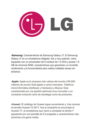 -Samsung:​​ ​​Características​ ​de​ ​Samsung​ ​Galaxy​ ​J7.​ ​El​ ​Samsung
Galaxy​ ​J7​ ​es​ ​un​ ​smartphone​ ​delgado,​ ​liso​ ​y​ ​muy​ ​potente,​ ​viene
equipado​ ​con​ ​un​ ​procesador​ ​de​ ​8​ ​núcleos​ ​de​ ​1.5​ ​GHz​ ​y​ ​posee​ ​1.5
GB​ ​de​ ​memoria​ ​RAM,​ ​características​ ​que​ ​garantizan​ ​un​ ​increíble
rendimiento​ ​y​ ​la​ ​funcionalidad​ ​para​ ​realiza​ ​múltiples​ ​tareas​ ​sin
esfuerzo.
-Apple:​​ ​​Apple​ ​es​ ​la​ ​empresa​ ​más​ ​valiosa​ ​del​ ​mundo.(100.000
millones​ ​de​ ​euros)•​ ​Esta​ ​ligada​ ​a​ ​varios​ ​mercados:​ ​Telefonía
móvil,Informática​ ​(Software​ ​y​ ​Hardware)​ ​y​ ​Música•​ ​Esta
caracterizada​ ​por​ ​una​ ​gestión​ ​particular,muy​ ​innovador​ ​y​ ​en
constante​ ​evolución​ ​tanto​ ​de​ ​estrategia​ ​como​ ​de​ ​productos.
-Huawei:​ ​​El​ ​catálogo​ ​de​ ​Huawei​ ​sigue​ ​aumentando​ ​y,​ ​tras​ ​conocer
el​ ​sencillo​ ​Huawei​ ​Y3​ ​2017,​ ​hoy​ ​la​ ​compañía​ ​ha​ ​anunciado​ ​el
Huawei​ ​Y7,​ ​el​ ​smartphone​ ​que​ ​viene​ ​a​ ​completar​ ​la​ ​familia​ ​Y
apostando​ ​por​ ​una​ ​pantalla​ ​de​ ​5,5​ ​pulgadas​ ​y​ ​características​ ​más
próximas​ ​a​ ​la​ ​gama​ ​media.
 