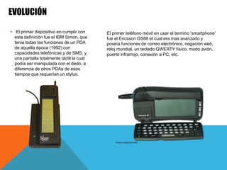  El primer dispositivo en cumplir con
esta definición fue el IBM Simon, que
tenia todas las funciones de un PDA
de aquella época (1992) con
capacidades telefónicas y de SMS, y
una pantalla totalmente táctil la cual
podía ser manipulada con el dedo, a
diferencia de otros PDAs de esos
tiempos que requerían un stylus.
EVOLUCIÓN
El primer teléfono móvil en usar el termino 'smartphone'
fue el Ericsson GS88 el cual era mas avanzado y
poseía funciones de correo electrónico, negación web,
reloj mundial, un teclado QWERTY físico, modo avión,
puerto infrarrojo, conexión a PC, etc.
 