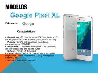MODELOS
Fabricante:
Características
• Dimensiones - 75.7 mm de ancho, 154.7 mm de alto y 7.3
mm de grosor en su perfil, mientras que su peso es de 168 g.
• Pantalla - Tamaño de 5.5 pulgadas y cuenta con
una resolución de 2560x1440.
• Procesador - Qualcomm Snapdragon 821 de 4 núcleos y
con una velocidad de reloj de 2.15 <GHz.
• Software- Versión 7.1 de Android.
• Cámara - Resolución de 12.3 megapíxeles y frontal de 8
megapíxeles. Cuenta con Flash LED Dual y puede grabar
vídeo UHD 4K.
• Batería - Capacidad de 3450 mAh.
 