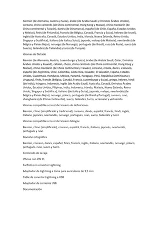 Alemán (de Alemania, Austria y Suiza), árabe (de Arabia Saudí y Emiratos Árabes Unidos),
coreano, chino cantonés (de China continental, Hong Kong y Macao), chino mandarín (de
China continental y Taiwán), danés (de Dinamarca), español (de Chile, España, Estados Unidos
y México), finés (de Finlandia), francés (de Bélgica, Canadá, Francia y Suiza), hebreo (de Israel),
inglés (de Australia, Canadá, Estados Unidos, India, Irlanda, Nueva Zelanda, Reino Unido,
Singapur y Sudáfrica), italiano (de Italia y Suiza), japonés, malayo (de Malasia), neerlandés (de
Bélgica y Países Bajos), noruego (de Noruega), portugués (de Brasil), ruso (de Rusia), sueco (de
Suecia), tailandés (de Tailandia) y turco (de Turquía)
Idiomas de Dictado
Alemán (de Alemania, Austria, Luxemburgo y Suiza), árabe (de Arabia Saudí, Catar, Emiratos
Árabes Unidos y Kuwait), catalán, checo, chino cantonés (de China continental, Hong Kong y
Macao), chino mandarín (de China continental y Taiwán), coreano, croata, danés, eslovaco,
español (de Argentina, Chile, Colombia, Costa Rica, Ecuador, El Salvador, España, Estados
Unidos, Guatemala, Honduras, México, Panamá, Paraguay, Perú, República Dominicana y
Uruguay), finés, francés (Bélgica, Canadá, Francia, Luxemburgo y Suiza), griego, hebreo, hindi
(de India), húngaro, indonesio, inglés (de Arabia Saudí, Australia, Canadá, Emiratos Árabes
Unidos, Estados Unidos, Filipinas, India, Indonesia, Irlanda, Malasia, Nueva Zelanda, Reino
Unido, Singapur y Sudáfrica), italiano (de Italia y Suiza), japonés, malayo, neerlandés (de
Bélgica y Países Bajos), noruego, polaco, portugués (de Brasil y Portugal), rumano, ruso,
shanghainés (de China continental), sueco, tailandés, turco, ucraniano y vietnamita
Idiomas compatibles con el diccionario de definiciones
Alemán, chino (simplificado y tradicional), coreano, danés, español, francés, hindi, inglés,
italiano, japonés, neerlandés, noruego, portugués, ruso, sueco, tailandés y turco
Idiomas compatibles con el diccionario bilingüe
Alemán, chino (simplificado), coreano, español, francés, italiano, japonés, neerlandés,
portugués y ruso
Revisión ortográfica
Alemán, coreano, danés, español, finés, francés, inglés, italiano, neerlandés, noruego, polaco,
portugués, ruso, sueco y turco
Contenido de la caja
iPhone con iOS 11
EarPods con conector Lightning
Adaptador de Lightning a toma para auriculares de 3,5 mm
Cable de conector Lightning a USB
Adaptador de corriente USB
Documentación
 