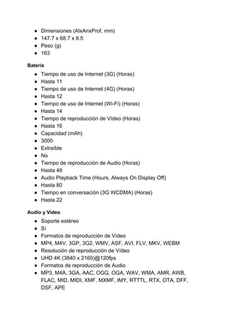 ● Dimensiones (AlxAnxProf, mm)
● 147.7 x 68.7 x 8.5
● Peso (g)
● 163
Batería
● Tiempo de uso de Internet (3G) (Horas)
● Hasta 11
● Tiempo de uso de Internet (4G) (Horas)
● Hasta 12
● Tiempo de uso de Internet (Wi-Fi) (Horas)
● Hasta 14
● Tiempo de reproducción de Vídeo (Horas)
● Hasta 16
● Capacidad (mAh)
● 3000
● Extraíble
● No
● Tiempo de reproducción de Audio (Horas)
● Hasta 48
● Audio Playback Time (Hours, Always On Display Off)
● Hasta 80
● Tiempo en conversación (3G WCDMA) (Horas)
● Hasta 22
Audio y Vídeo
● Soporte estéreo
● Sí
● Formatos de reproducción de Vídeo
● MP4, M4V, 3GP, 3G2, WMV, ASF, AVI, FLV, MKV, WEBM
● Resolución de reproducción de Vídeo
● UHD 4K (3840 x 2160)@120fps
● Formatos de reproducción de Audio
● MP3, M4A, 3GA, AAC, OGG, OGA, WAV, WMA, AMR, AWB,
FLAC, MID, MIDI, XMF, MXMF, IMY, RTTTL, RTX, OTA, DFF,
DSF, APE
 