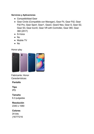 Servicios y Aplicaciones
● Compatibilidad Gear
● Gear Circle (Compatible con Manager), Gear Fit, Gear Fit2, Gear
Fit2 Pro, Gear Sport, Gear1, Gear2, Gear2 Neo, Gear S, Gear S2,
Gear S3, Gear IconX, Gear VR with Controller, Gear 360, Gear
360 (2017)
● S-Voice
● No
● Mobile TV
● No
Honor play
Fabricante: Honor
Características:
Pantalla
Tipo
IPS
Tamaño
6.3 pulgadas
Resolución
2340 x 1080
Colores
24 bits
(16777216
 