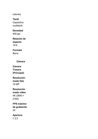 colores)
Táctil
Capacitiva
multitáctil
Densidad
409 ppi
Relación de
aspecto
19:9
Formato
Barra
Cámara
Cámara
Trasera
(Principal)
Resolución
modo foto
16 MP
Resolución
modo vídeo
4K (3840 ×
2160)
FPS máximo
de grabación
30
Apertura
f​. 2.2
 