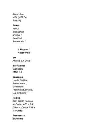 (Matroska),
MP4 (MPEG4
Part-14)
Extras
HDR /
Inteligencia
artificial /
Realidad
Aumentada /
/ Sistema /
Autonomía
SO
Android 8.1 Oreo
Interfaz del
fabricante
EMUI 8,2
Sensores
Huella dactilar,
Acelerómetro,
Giroscopio,
Proximidad, Brújula,
Luz ambiente
Núcleo
Kirin 970 (8 núcleos
(4xCortex A73 a 2.4
GHz+ 4xCortex A53 a
1.8 GHz))
Frecuencia
2400 MHz
 
