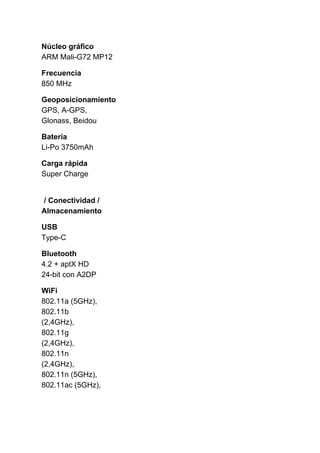 Núcleo gráfico
ARM Mali-G72 MP12
Frecuencia
850 MHz
Geoposicionamiento
GPS, A-GPS,
Glonass, Beidou
Batería
Li-Po 3750mAh
Carga rápida
Super Charge
/ Conectividad /
Almacenamiento
USB
Type-C
Bluetooth
4.2 + aptX HD
24-bit con A2DP
WiFi
802.11a (5GHz),
802.11b
(2,4GHz),
802.11g
(2,4GHz),
802.11n
(2,4GHz),
802.11n (5GHz),
802.11ac (5GHz),
 