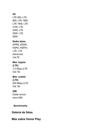 4G
LTE 850, LTE
900, LTE 1800,
LTE 1900, LTE
2100, LTE
2300, LTE
2500, LTE
2600
Radio datos
GPRS, EDGE,
HSPA, HSPA+,
LTE, LTE
Advanced,
VoLTE
Máx. bajada
(LTE)
1.2 Gbps (LTE
Cat 18)
Máx. subida
(LTE)
200 Mbps (LTE
Cat 18)
SIM
Doble ranura
nano SIM
Benchmarks
Galería de fotos
Más sobre Honor Play
 