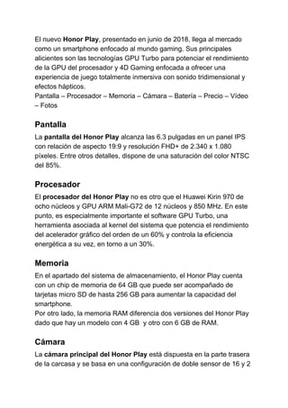 El nuevo ​Honor Play​​, presentado en junio de 2018, llega al mercado
como un smartphone enfocado al mundo gaming. Sus principales
alicientes son las tecnologías GPU Turbo para potenciar el rendimiento
de la GPU del procesador y 4D Gaming enfocada a ofrecer una
experiencia de juego totalmente inmersiva con sonido tridimensional y
efectos hápticos.
Pantalla – Procesador – Memoria – Cámara – Batería – Precio – Vídeo
– Fotos
Pantalla
La ​pantalla del Honor Play​​ alcanza las 6.3 pulgadas en un panel IPS
con relación de aspecto 19:9 y resolución FHD+ de 2.340 x 1.080
píxeles. Entre otros detalles, dispone de una saturación del color NTSC
del 85%.
Procesador
El ​procesador del Honor Play​​ no es otro que el Huawei Kirin 970 de
ocho núcleos y GPU ARM Mali-G72 de 12 núcleos y 850 MHz. En este
punto, es especialmente importante el software GPU Turbo, una
herramienta asociada al kernel del sistema que potencia el rendimiento
del acelerador gráfico del orden de un 60% y controla la eficiencia
energética a su vez, en torno a un 30%.
Memoria
En el apartado del sistema de almacenamiento, el Honor Play cuenta
con un chip de memoria de 64 GB que puede ser acompañado de
tarjetas micro SD de hasta 256 GB para aumentar la capacidad del
smartphone.
Por otro lado, la memoria RAM diferencia dos versiones del Honor Play
dado que hay un modelo con 4 GB y otro con 6 GB de RAM.
Cámara
La ​cámara principal del Honor Play​​ está dispuesta en la parte trasera
de la carcasa y se basa en una configuración de doble sensor de 16 y 2
 