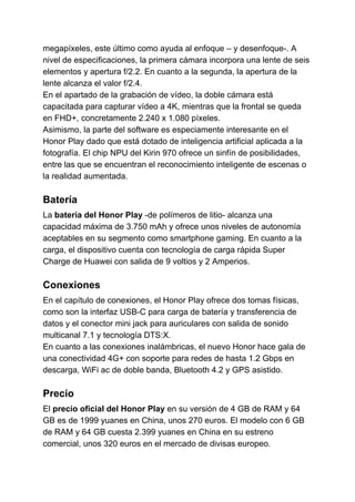 megapíxeles, este último como ayuda al enfoque – y desenfoque-. A
nivel de especificaciones, la primera cámara incorpora una lente de seis
elementos y apertura f/2.2. En cuanto a la segunda, la apertura de la
lente alcanza el valor f/2.4.
En el apartado de la grabación de vídeo, la doble cámara está
capacitada para capturar vídeo a 4K, mientras que la frontal se queda
en FHD+, concretamente 2.240 x 1.080 píxeles.
Asimismo, la parte del software es especiamente interesante en el
Honor Play dado que está dotado de inteligencia artificial aplicada a la
fotografía. El chip NPU del Kirin 970 ofrece un sinfín de posibilidades,
entre las que se encuentran el reconocimiento inteligente de escenas o
la realidad aumentada.
Batería
La ​batería del Honor Play ​​-de polímeros de litio- alcanza una
capacidad máxima de 3.750 mAh y ofrece unos niveles de autonomía
aceptables en su segmento como smartphone gaming. En cuanto a la
carga, el dispositivo cuenta con tecnología de carga rápida Super
Charge de Huawei con salida de 9 voltios y 2 Amperios.
Conexiones
En el capítulo de conexiones, el Honor Play ofrece dos tomas físicas,
como son la interfaz USB-C para carga de batería y transferencia de
datos y el conector mini jack para auriculares con salida de sonido
multicanal 7.1 y tecnología DTS:X.
En cuanto a las conexiones inalámbricas, el nuevo Honor hace gala de
una conectividad 4G+ con soporte para redes de hasta 1.2 Gbps en
descarga, WiFi ac de doble banda, Bluetooth 4.2 y GPS asistido.
Precio
El ​precio oficial del Honor Play​​ en su versión de 4 GB de RAM y 64
GB es de 1999 yuanes en China, unos 270 euros. El modelo con 6 GB
de RAM y 64 GB cuesta 2.399 yuanes en China en su estreno
comercial, unos 320 euros en el mercado de divisas europeo.
 