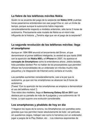 La fiebre de los teléfonos móviles Nokia
Quién no se acuerda del juego de la serpiente del ​Nokia 3310​​ ¡cuántas
horas pasaríamos entretenidos con ese juego! Eso sí, con un límite de
tiempo, porque aunque la autonomía había mejorado
considerablemente respecto a modelos anteriores, sólo tenía 3 horas de
autonomía. Precisamente este modelo de Nokia es el móvil más
influyente de la historia. ¿Tendría algo que ver el juego de la serpiente?
La segunda revolución de los teléfonos móviles: llega
el smartphone
Aunque en 1994 IBM anunció el lanzamiento del Simon, al que
denominaron el primer teléfono inteligente, la verdad es que hasta 2006
con la aparición del ​Nokia N95​​ y el​ iPhone​​ en 2007, no aparece el
concepto de Smartphone​​ como lo entendemos ahora. ¡Adiós teclado,
hola pantallas táctiles! Por no hablar de los procesadores que permiten
ofrecer las funcionalidades de un ordenador en móviles mucho más
pequeños y la integración de Internet como ventana al mundo.
Las pantallas aumentan considerablemente, casi a la par que la
autonomía, ya que con los smartphones se alcanzan las 8 horas de
autonomía.
[Tweet “Con la aparición de los smartphones se empieza a democratizar
el uso del teléfono móvil.”]
Tras estos dos modelos, llega el ​Samsung Galaxy S2 en 2011​​ que
destaca por su pantalla de más de 4 pulgadas y una autonomía de 18
horas. Lo que supone una evolución considerable.
Los smartphones y phablets de hoy en día
Y llegaron los reyes de la corona, los Smartphones con pantallas extra
grandes que nos permiten hacer absolutamente de todo: ver películas
sin quedarnos ciegos, trabajar casi como lo haríamos con un ordenador,
jugar a juegos de la Play Station, etc… Los máximos exponentes de
 