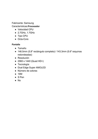 Fabricante: Samsung
Características:​Procesador
● Velocidad CPU
● 2.7GHz, 1.7GHz
● Tipo CPU
● Octa-Core
Pantalla
● Tamaño
● 146.5mm (5.8" rectángulo completo) / 143.3mm (5.6" esquinas
redondeadas)
● Resolución
● 2960 x 1440 (Quad HD+)
● Tecnología
● Dual Edge Super AMOLED
● Número de colores
● 16M
● S Pen
● No
 