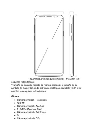 146.5mm (5.8" rectángulo completo) / 143.3mm (5.6"
esquinas redondeadas)
*Tamaño de pantalla: medido de manera diagonal, el tamaño de la
pantalla de Galaxy S9 es de 5,8" como rectángulo completo y 5,6" si se
cuentan las esquinas redondeadas.
Cámara
● Cámara principal - Resolución
● 12.0 MP
● Cámara principal - Apertura
● F1.5/F2.4 (Apertura Dual)
● Cámara principal - Autofocus
● Sí
● Cámara principal - OIS
 