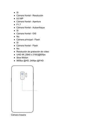 ● Sí
● Cámara frontal - Resolución
● 8.0 MP
● Cámara frontal - Apertura
● F1.7
● Cámara frontal - Autoenfoque
● Sí
● Cámara frontal - OIS
● No
● Cámara principal - Flash
● Sí
● Cámara frontal - Flash
● No
● Resolución de grabación de vídeo
● UHD 4K (3840 x 2160)@60fps
● Slow Motion
● 960fps @HD, 240fps @FHD
Cámara trasera
 