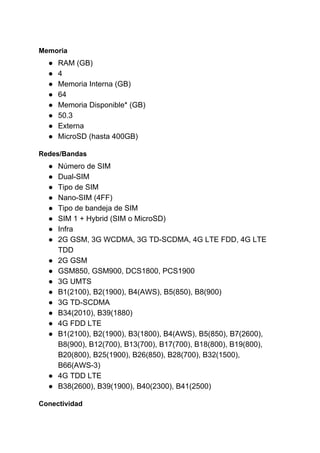 Memoria
● RAM (GB)
● 4
● Memoria Interna (GB)
● 64
● Memoria Disponible* (GB)
● 50.3
● Externa
● MicroSD (hasta 400GB)
Redes/Bandas
● Número de SIM
● Dual-SIM
● Tipo de SIM
● Nano-SIM (4FF)
● Tipo de bandeja de SIM
● SIM 1 + Hybrid (SIM o MicroSD)
● Infra
● 2G GSM, 3G WCDMA, 3G TD-SCDMA, 4G LTE FDD, 4G LTE
TDD
● 2G GSM
● GSM850, GSM900, DCS1800, PCS1900
● 3G UMTS
● B1(2100), B2(1900), B4(AWS), B5(850), B8(900)
● 3G TD-SCDMA
● B34(2010), B39(1880)
● 4G FDD LTE
● B1(2100), B2(1900), B3(1800), B4(AWS), B5(850), B7(2600),
B8(900), B12(700), B13(700), B17(700), B18(800), B19(800),
B20(800), B25(1900), B26(850), B28(700), B32(1500),
B66(AWS-3)
● 4G TDD LTE
● B38(2600), B39(1900), B40(2300), B41(2500)
Conectividad
 