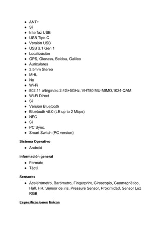 ● ANT+
● Sí
● Interfaz USB
● USB Tipo C
● Versión USB
● USB 3.1 Gen 1
● Localización
● GPS, Glonass, Beidou, Galileo
● Auriculares
● 3.5mm Stereo
● MHL
● No
● Wi-Fi
● 802.11 a/b/g/n/ac 2.4G+5GHz, VHT80 MU-MIMO,1024-QAM
● Wi-Fi Direct
● Sí
● Versión Bluetooth
● Bluetooth v5.0 (LE up to 2 Mbps)
● NFC
● Sí
● PC Sync.
● Smart Switch (PC version)
Sistema Operativo
● Android
Información general
● Formato
● Táctil
Sensores
● Acelerómetro, Barómetro, Fingerprint, Giroscopio, Geomagnético,
Hall, HR, Sensor de iris, Pressure Sensor, Proximidad, Sensor Luz
RGB
Especificaciones físicas
 