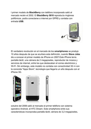 l primer modelo de ​BlackBerry​​ con teléfono incorporado salió al
mercado recién el 2002. El ​BlackBerry 5810​​ reproducía ringtones
polifónicos, podía conectarse a internet por GPRS y contaba con
entrada ​USB​​.
El verdadero revolución en el marcado de los ​smartphones ​​se produjo
10 años después de que se acuñara esta definición, cuando ​Steve Jobs
dio a conocer el primer modelo de iPhone en 2007.Este iPhone tenía
pantalla táctil, una cámara de 2 megapixeles, reproductor de música y
servicios de internet, entre los que destacaban el correo electrónico y
Wi-Fi. Sin embargo, este modelo no contaba con conectividad 3G ni con
la conocida "Apps Store", tecnología que llegaría un año después con el
iPhone 3G.
octubre del 2008 salió al mercado el primer teléfono con sistema
operativo Android, el HTC Dream. Este smartphone entre sus
características incorporaba pantalla táctil, cámara de 3,2 megapixeles,
 