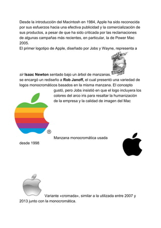 Desde la introducción del Macintosh en 1984, Apple ha sido reconocida
por sus esfuerzos hacia una efectiva publicidad y la comercialización de
sus productos, a pesar de que ha sido criticada por las reclamaciones
de algunas campañas más recientes, en particular, la de Power Mac
2005.
El primer logotipo de Apple, diseñado por Jobs y Wayne, representa a
sir​ ​Isaac Newton​​ ​​sentado bajo un árbol de manzanas.
se encargó un rediseño a​ Rob Janoff,​​ el cual presentó una variedad de
logos monocromáticos basados en la misma manzana. El concepto
gustó, pero Jobs insistió en que el logo incluyera los
colores del​ arco iris​ para resaltar la humanización
de la empresa y la calidad de imagen del Mac
Manzana monocromática usada
desde 1998
Variante «cromada», similar a la utilizada entre 2007 y
2013 junto con la monocromática.
 