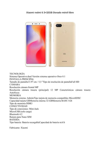 Xiaomi redmi 6 3+32GB Dorado móvil libre
TECNOLOGÍA
Sistema Operativo:dual Versión sistema operativo Oreo 8.1
PANTALLA PRINCIPAL
Tamaño de pantalla13.97 cm / 5,5 "Tipo de resolución de pantallaFull HD
CÁMARA
Resolución cámara frontal MP
Resolución cámara trasera (principal) 12 MP Características cámara trasera
Autofocus
MEMORIA
Memoria externa: AdmiteTipo tarjeta de memoria compatibles MicroSDXC
Capacidad tarjeta GBMemoria interna 32 GBMemoria RAM 3 Gb
Tipo de memoria DDR3
CONECTIVIDAD
Tipo de conexiones: Mini-Jack
MicroUSB (solo carga)
Bluetooth 4.2
Ranura para Nano SIM
BATERÍA
Tipo batería: Batería recargableCapacidad de batería mA/h
Fabricante: Xiaomi
 