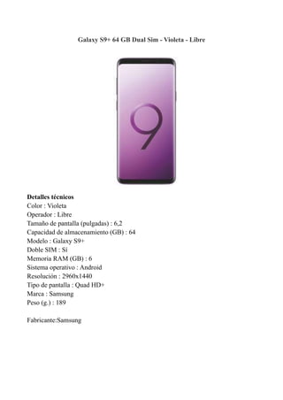 Galaxy S9+ 64 GB Dual Sim - Violeta - Libre
Detalles técnicos
Color : Violeta
Operador : Libre
Tamaño de pantalla (pulgadas) : 6,2
Capacidad de almacenamiento (GB) : 64
Modelo : Galaxy S9+
Doble SIM : Sí
Memoria RAM (GB) : 6
Sistema operativo : Android
Resolución : 2960x1440
Tipo de pantalla : Quad HD+
Marca : Samsung
Peso (g.) : 189
Fabricante:Samsung
 