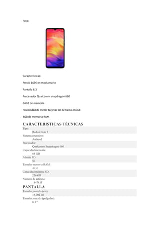 Foto:
Características:
Precio 169€ en mediamarkt
Pantalla 6.3
Procesador Qualcomm snapdragon 660
64GB de memoria
Posibilidad de meter tarjetas SD de hasta 256GB
4GB de memoria RAM
CARACTERISTICAS TÉCNICAS
Tipo:
Redmi Note 7
Sistema operativo:
Android
Procesador:
Qualcomm Snapdragon 660
Capacidad memoria:
64 GB
Admite SD:
Sí
Tamaño memoria RAM:
4 GB
Capacidad máxima SD:
256 GB
Número de artículo:
1447853
PANTALLA
Tamaño pantalla (cm):
16.002 cm
Tamaño pantalla (pulgadas):
6.3 "
 