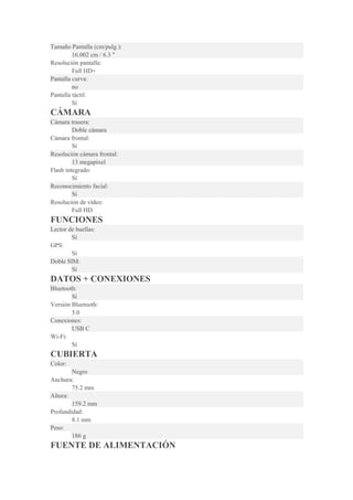Tamaño Pantalla (cm/pulg.):
16.002 cm / 6.3 "
Resolución pantalla:
Full HD+
Pantalla curva:
no
Pantalla táctil:
Sí
CÁMARA
Cámara trasera:
Doble cámara
Cámara frontal:
Sí
Resolución cámara frontal:
13 megapixel
Flash integrado:
Sí
Reconocimiento facial:
Sí
Resolución de vídeo:
Full HD
FUNCIONES
Lector de huellas:
Sí
GPS:
Sí
Doble SIM:
Sí
DATOS + CONEXIONES
Bluetooth:
Sí
Versión Bluetooth:
5.0
Conexiones:
USB C
Wi-Fi:
Sí
CUBIERTA
Color:
Negro
Anchura:
75.2 mm
Altura:
159.2 mm
Profundidad:
8.1 mm
Peso:
186 g
FUENTE DE ALIMENTACIÓN
 