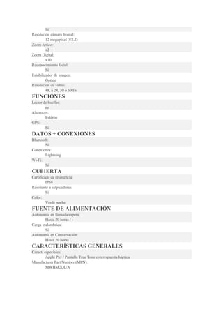 Sí
Resolución cámara frontal:
12 megapixel (f/2.2)
Zoom óptico:
x2
Zoom Digital:
x10
Reconocimiento facial:
Sí
Estabilizador de imagen:
Óptico
Resolución de vídeo:
4K a 24, 30 o 60 f/s
FUNCIONES
Lector de huellas:
no
Altavoces:
Estéreo
GPS:
Sí
DATOS + CONEXIONES
Bluetooth:
Sí
Conexiones:
Lightning
Wi-Fi:
Sí
CUBIERTA
Certificado de resistencia:
IP68
Resistente a salpicaduras:
Sí
Color:
Verde noche
FUENTE DE ALIMENTACIÓN
Autonomía en llamada/espera:
Hasta 20 horas / -
Carga inalámbrica:
Sí
Autonomía en Conversación:
Hasta 20 horas
CARACTERÍSTICAS GENERALES
Caract. especiales:
Apple Pay / Pantalla True Tone con respuesta háptica
Manufacturer Part Number (MPN):
MWHM2QL/A
 