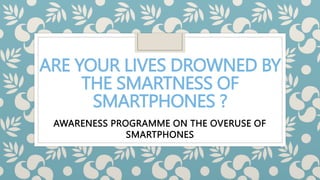 ARE YOUR LIVES DROWNED BY
THE SMARTNESS OF
SMARTPHONES ?
AWARENESS PROGRAMME ON THE OVERUSE OF
SMARTPHONES
 