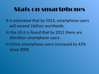 Stats on smartphones It is estimated that by 2014, smartphone users will exceed 1billion worldwide. In the US it is found that by 2011 there are 45million smartphone users. In China smartphone users increased by 42% since 2009. 