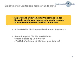 16
Didaktische Funktionen mobiler Endgeräte
• Experimentierkasten, um Phänomene in der
Umwelt, sowie von theoretisch beschriebenen
Wissenselementen erfahrbar zu machen
• Schnittstelle für Kommunikation und Austausch
• Sammlungsort für die persönliche
Externalisierung von Wissen
(Portfoliofunktion für Schüler und Lehrer)
 