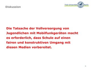 31
Diskussion
Die Tatsache der Vollversorgung von
Jugendlichen mit Mobilfunkgeräten macht
es erforderlich, dass Schule auf einen
fairen und konstruktiven Umgang mit
diesen Medien vorbereitet.
 