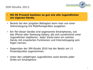 5
JIM-Studie 2011
• Mit 96 Prozent besitzen so gut wie alle Jugendlichen
ein eigenes Handy.
• Bereits bei den jüngsten Befragten kann man von einer
Vollversorgung mit Mobilfunkgeräten ausgehen.
• Ein Teil dieser Geräte sind sogenannte Smartphones, wie
das iPhone oder Samsung Galaxy, die sich zunehmend unter
Jugendlichen etablieren: Jeder Vierte kann ein solches
Handy mit erweiterten Funktionen und Internetzugang sein
Eigen nennen.
• Gegenüber der JIM-Studie 2010 hat der Besitz um 11
Prozentpunkte zugenommen.
• Unter den volljährigen Jugendlichen nutzt bereits jeder
Dritte ein Smartphone
 