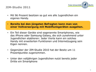 6
JIM-Studie 2011
• Mit 96 Prozent besitzen so gut wie alle Jugendlichen ein
eigenes Handy.
• Bereits bei den jüngsten Befragten kann man von
einer Vollversorgung mit Mobilfunkgeräten ausgehen.
• Ein Teil dieser Geräte sind sogenannte Smartphones, wie
das iPhone oder Samsung Galaxy, die sich zunehmend unter
Jugendlichen etablieren: Jeder Vierte kann ein solches
Handy mit erweiterten Funktionen und Internetzugang sein
Eigen nennen.
• Gegenüber der JIM-Studie 2010 hat der Besitz um 11
Prozentpunkte zugenommen.
• Unter den volljährigen Jugendlichen nutzt bereits jeder
Dritte ein Smartphone
 