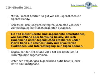 7
JIM-Studie 2011
• Mit 96 Prozent besitzen so gut wie alle Jugendlichen ein
eigenes Handy.
• Bereits bei den jüngsten Befragten kann man von einer
Vollversorgung mit Mobilfunkgeräten ausgehen.
• Ein Teil dieser Geräte sind sogenannte Smartphones,
wie das iPhone oder Samsung Galaxy, die sich
zunehmend unter Jugendlichen etablieren: Jeder
Vierte kann ein solches Handy mit erweiterten
Funktionen und Internetzugang sein Eigen nennen.
• Gegenüber der JIM-Studie 2010 hat der Besitz um 11
Prozentpunkte zugenommen.
• Unter den volljährigen Jugendlichen nutzt bereits jeder
Dritte ein Smartphone
 