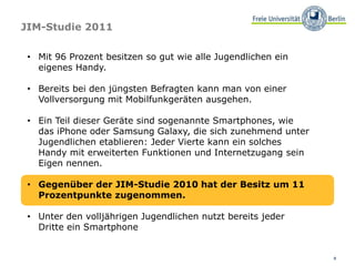 8
JIM-Studie 2011
• Mit 96 Prozent besitzen so gut wie alle Jugendlichen ein
eigenes Handy.
• Bereits bei den jüngsten Befragten kann man von einer
Vollversorgung mit Mobilfunkgeräten ausgehen.
• Ein Teil dieser Geräte sind sogenannte Smartphones, wie
das iPhone oder Samsung Galaxy, die sich zunehmend unter
Jugendlichen etablieren: Jeder Vierte kann ein solches
Handy mit erweiterten Funktionen und Internetzugang sein
Eigen nennen.
• Gegenüber der JIM-Studie 2010 hat der Besitz um 11
Prozentpunkte zugenommen.
• Unter den volljährigen Jugendlichen nutzt bereits jeder
Dritte ein Smartphone
 