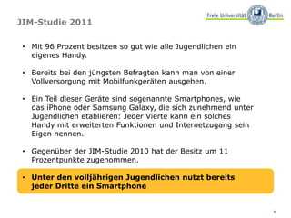 9
JIM-Studie 2011
• Mit 96 Prozent besitzen so gut wie alle Jugendlichen ein
eigenes Handy.
• Bereits bei den jüngsten Befragten kann man von einer
Vollversorgung mit Mobilfunkgeräten ausgehen.
• Ein Teil dieser Geräte sind sogenannte Smartphones, wie
das iPhone oder Samsung Galaxy, die sich zunehmend unter
Jugendlichen etablieren: Jeder Vierte kann ein solches
Handy mit erweiterten Funktionen und Internetzugang sein
Eigen nennen.
• Gegenüber der JIM-Studie 2010 hat der Besitz um 11
Prozentpunkte zugenommen.
• Unter den volljährigen Jugendlichen nutzt bereits
jeder Dritte ein Smartphone
 