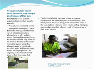 However useful and helpful smart phones are, they have got disadvantages of their own: Smartphone's have had some negative effects on their users for example: People have become anti-social: Smartphone users spend a lot of their time making use of the wide variety of applications their phones have to offer and this makes them negligent towards the society in a way that they prefer to sit down all day and communicate with other people using their phones instead of engaging in social activities within the society. so this means people don’t do anything useful but only spend most of their time using their smart phones. This kind of behavior has made people so lazy and unproductive because they spend more time using their smart phones instead of doing more constructive work. In the end, students who have smart phones end up failing and some workers lose their jobs as a result of excessive use of their smart phones. BY: DANIEL STOKES/STUDENT NUMBER:23228768 