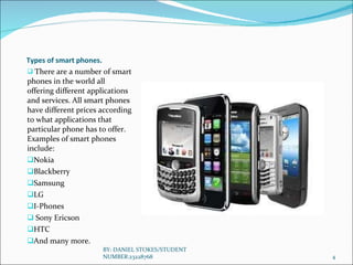 Types of smart phones. There are a number of smart phones in the world all offering different applications and services. All smart phones have different prices according to what applications that particular phone has to offer. Examples of smart phones include:  Nokia Blackberry Samsung LG I-Phones Sony Ericson HTC And many more. BY: DANIEL STOKES/STUDENT NUMBER:23228768 