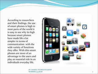 According to researchers and their findings, the use of smart phones is high in most parts of the world it is easy to see why its high because smart phones  have made life a lot simpler in terms of communication  with the wide variety of functions they offer. With this smart phones are more of an advantage to the users and play an essential role in an individuals everyday life. BY: DANIEL STOKES/STUDENT NUMBER:23228768 