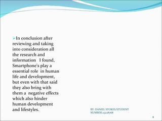 In conclusion after reviewing and taking into consideration all  the research and information  I found, Smartphone's play a essential role  in human  life and development, but even with that said  they also bring with them a  negative effects which also hinder human development and lifestyles.  BY: DANIEL STOKES/STUDENT NUMBER:23228768 